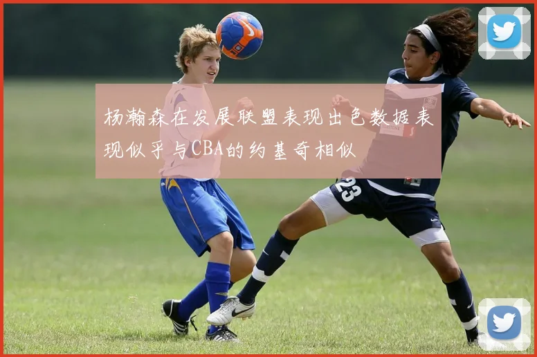 杨瀚森在发展联盟表现出色数据表现似乎与CBA的约基奇相似