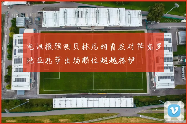 电讯报预测贝林厄姆首发对阵克罗地亚孔萨出场顺位超越格伊