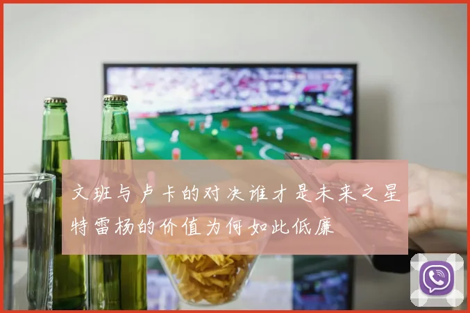 文班与卢卡的对决谁才是未来之星特雷杨的价值为何如此低廉