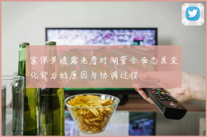 富保罗透露老詹对湖管会面态度变化背后的原因与协调过程