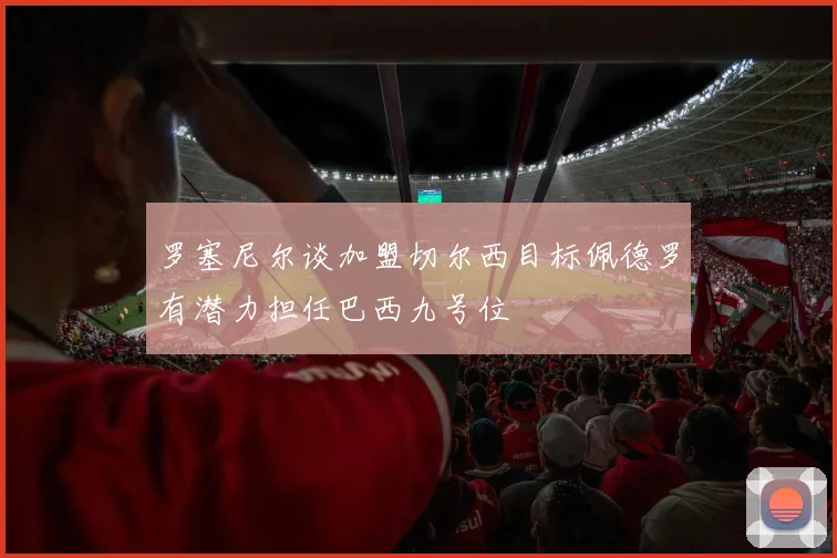 罗塞尼尔谈加盟切尔西目标佩德罗有潜力担任巴西九号位