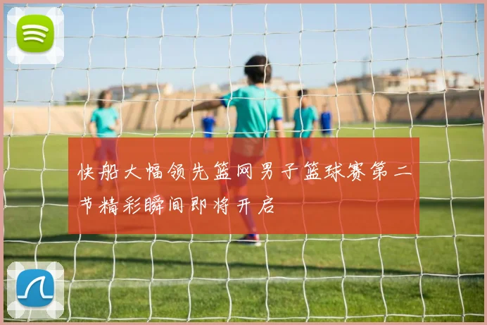 快船大幅领先篮网男子篮球赛第二节精彩瞬间即将开启