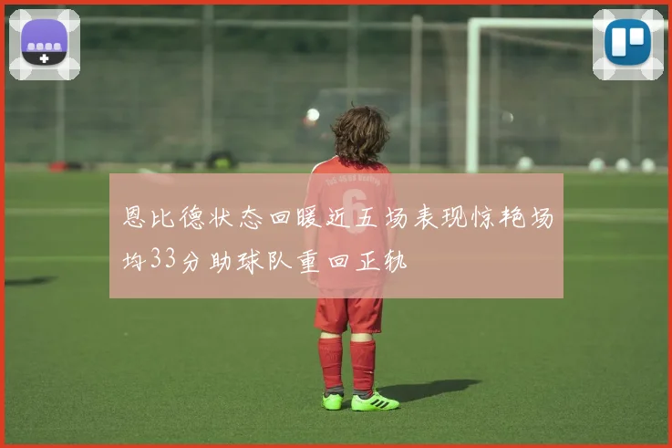 恩比德状态回暖近五场表现惊艳场均33分助球队重回正轨