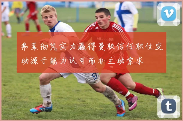 弗莱彻凭实力赢得曼联信任职位变动源于能力认可而非主动索求