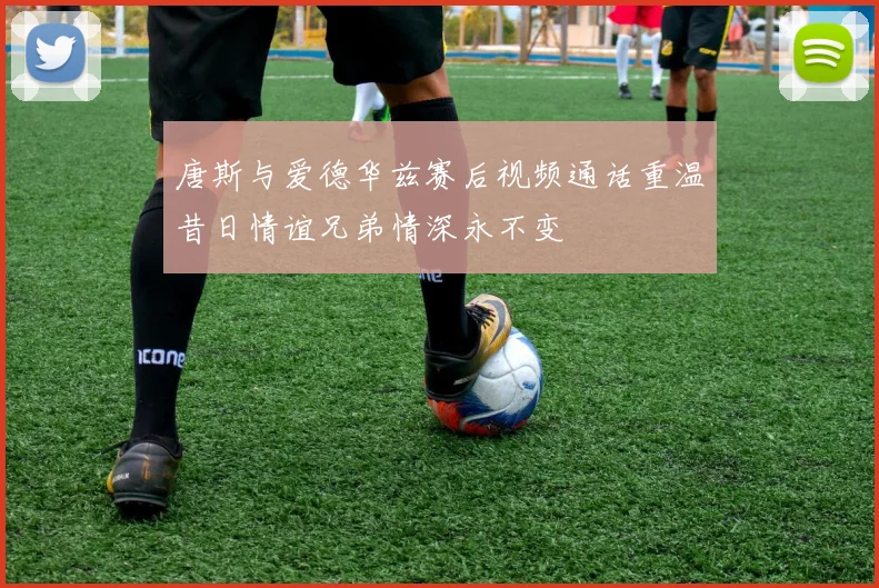 唐斯与爱德华兹赛后视频通话重温昔日情谊兄弟情深永不变
