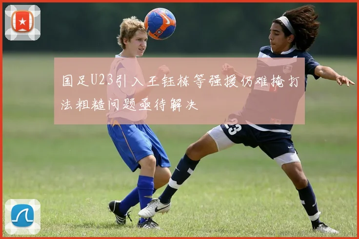 国足U23引入王钰栋等强援仍难掩打法粗糙问题亟待解决