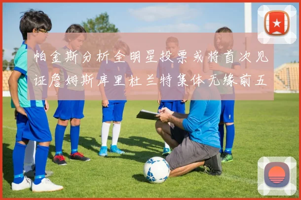 帕金斯分析全明星投票或将首次见证詹姆斯库里杜兰特集体无缘前五
