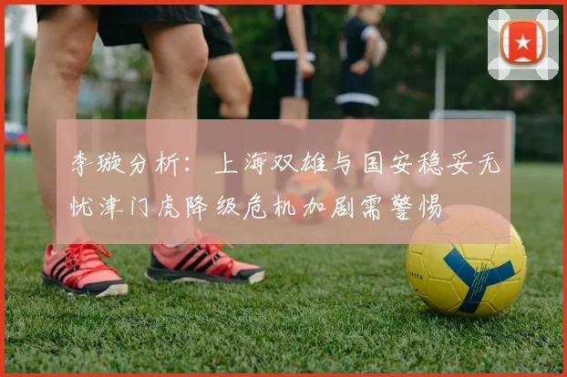 李璇分析：上海双雄与国安稳妥无忧津门虎降级危机加剧需警惕