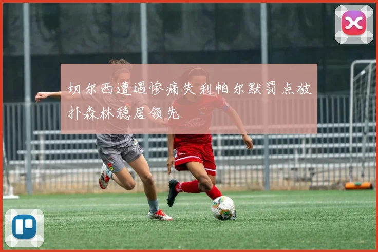 切尔西遭遇惨痛失利帕尔默罚点被扑森林稳居领先