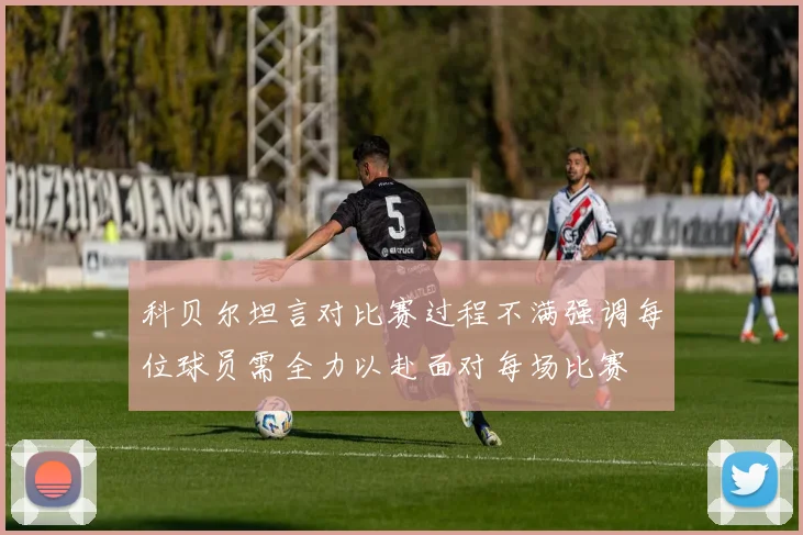 科贝尔坦言对比赛过程不满强调每位球员需全力以赴面对每场比赛