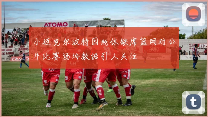 小迈克尔波特因轮休缺席篮网对公牛比赛场均数据引人关注